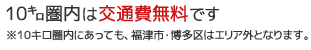 10キロ圏内は交通費無料です。※10キロ圏内にあっても福津市・博多区はエリア外となります。