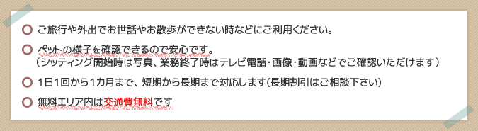 ご旅行や外出でお世話やお散歩ができない時などにご利用ください。/ペットの様子を確認できるので安心です。/1日1回から1ヶ月まで、短期から長期まで対応します。（長期割引はご相談下さい）/無料エリアは交通費無料です。